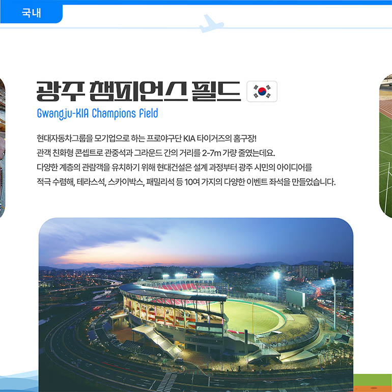 광주챔피언스필드 Gwangju-KIA Champions Field 현대자동차그룹을 모기업으로 하는 프로야구단 KIA 타이거즈의 홈구장! 관객 친화형 콘셉트로 관중석과 그라운드 간의 거리를 2-7m 가량 줄였는데요. 다양한 계층의 관람객을 유치하기 위해 현대건설은 설계 과정부터 광주 시민의 아이디어를 적극 수렴해, 테라스석, 스카이박스, 패밀리석 등 10여 가지의 다양한 이벤트 좌석을 만들었습니다. 